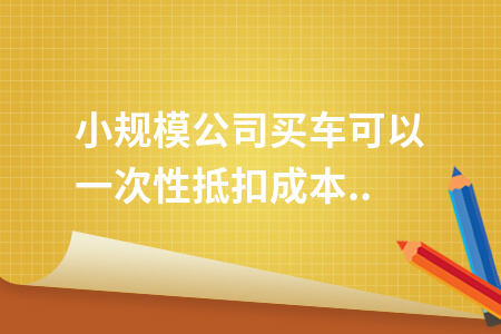 小规模公司买车可以一次性抵扣成本费用吗?