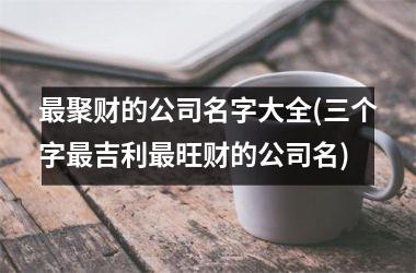 h3/p最聚财的公司名字大全(三个字最吉利最旺财的公司名)