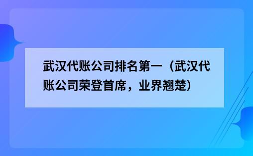 武汉代账公司排名第一（武汉代账公司荣登首席，业界翘楚）