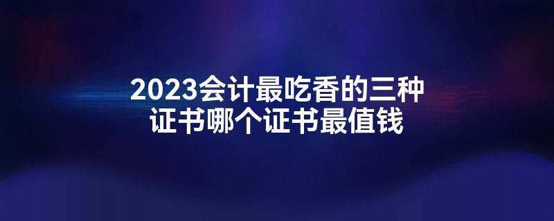 2023会计最吃香的三种证书哪个证书最值钱